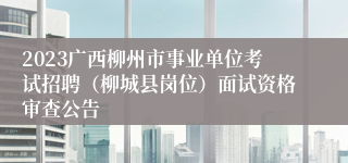 2023广西柳州市事业单位考试招聘（柳城县岗位）面试资格审查公告