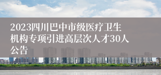 2023四川巴中市级医疗卫生机构专项引进高层次人才30人公告