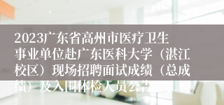 2023广东省高州市医疗卫生事业单位赴广东医科大学（湛江校区）现场招聘面试成绩（总成绩）及入围体检人员公告