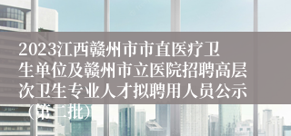 2023江西赣州市市直医疗卫生单位及赣州市立医院招聘高层次卫生专业人才拟聘用人员公示（第二批）
