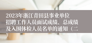 2023年浙江青田县事业单位招聘工作人员面试成绩、总成绩及入围体检人员名单的通知（二）