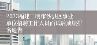2023福建三明市沙县区事业单位招聘工作人员面试后成绩排名通告