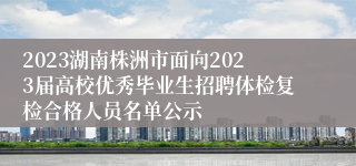 2023湖南株洲市面向2023届高校优秀毕业生招聘体检复检合格人员名单公示