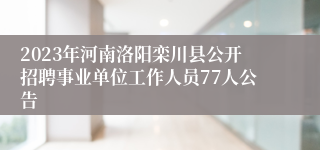 2023年河南洛阳栾川县公开招聘事业单位工作人员77人公告