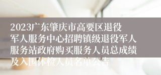 2023广东肇庆市高要区退役军人服务中心招聘镇级退役军人服务站政府购买服务人员总成绩及入围体检人员名单公告