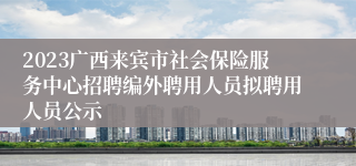 2023广西来宾市社会保险服务中心招聘编外聘用人员拟聘用人员公示