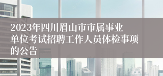 2023年四川眉山市市属事业单位考试招聘工作人员体检事项的公告
