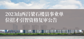 2023山西吕梁石楼县事业单位招才引智资格复审公告