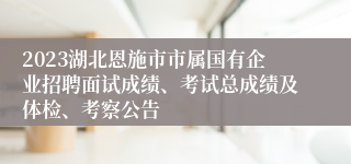2023湖北恩施市市属国有企业招聘面试成绩、考试总成绩及体检、考察公告