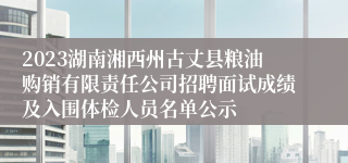 2023湖南湘西州古丈县粮油购销有限责任公司招聘面试成绩及入围体检人员名单公示