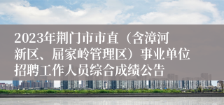 2023年荆门市市直（含漳河新区、屈家岭管理区）事业单位招聘工作人员综合成绩公告