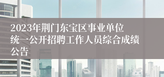 2023年荆门东宝区事业单位统一公开招聘工作人员综合成绩公告