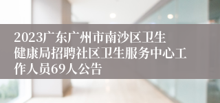 2023广东广州市南沙区卫生健康局招聘社区卫生服务中心工作人员69人公告