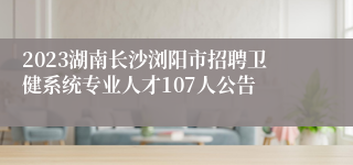 2023湖南长沙浏阳市招聘卫健系统专业人才107人公告