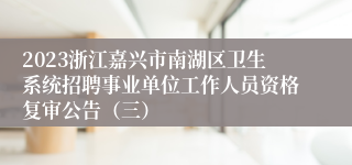 2023浙江嘉兴市南湖区卫生系统招聘事业单位工作人员资格复审公告（三）