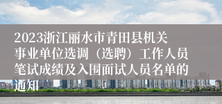 2023浙江丽水市青田县机关事业单位选调（选聘）工作人员笔试成绩及入围面试人员名单的通知