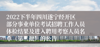 2022下半年四川遂宁经开区部分事业单位考试招聘工作人员体检结果及进入聘用考察人员名单（第二批）的公告