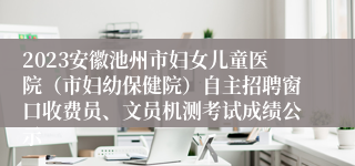 2023安徽池州市妇女儿童医院（市妇幼保健院）自主招聘窗口收费员、文员机测考试成绩公示