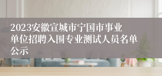 2023安徽宣城市宁国市事业单位招聘入围专业测试人员名单公示