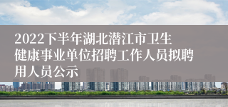 2022下半年湖北潜江市卫生健康事业单位招聘工作人员拟聘用人员公示