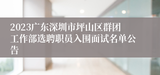 2023广东深圳市坪山区群团工作部选聘职员入围面试名单公告
