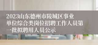 2023山东德州市陵城区事业单位综合类岗位招聘工作人员第一批拟聘用人员公示
