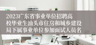 2023广东省事业单位招聘高校毕业生汕头市住房和城乡建设局下属事业单位参加面试人员名单公告