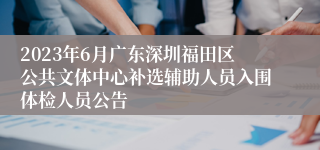 2023年6月广东深圳福田区公共文体中心补选辅助人员入围体检人员公告