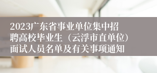 2023广东省事业单位集中招聘高校毕业生（云浮市直单位）面试人员名单及有关事项通知