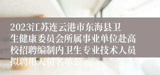 2023江苏连云港市东海县卫生健康委员会所属事业单位赴高校招聘编制内卫生专业技术人员拟聘用人员名单公示