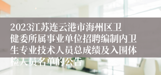 2023江苏连云港市海州区卫健委所属事业单位招聘编制内卫生专业技术人员总成绩及入围体检人员名单的公告