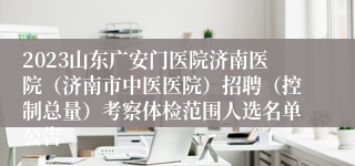 2023山东广安门医院济南医院（济南市中医医院）招聘（控制总量）考察体检范围人选名单公告