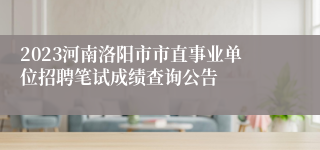 2023河南洛阳市市直事业单位招聘笔试成绩查询公告