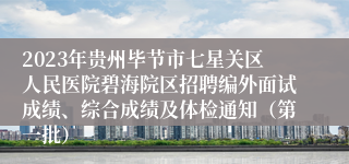 2023年贵州毕节市七星关区人民医院碧海院区招聘编外面试成绩、综合成绩及体检通知（第一批）