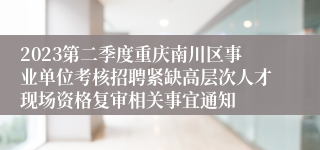 2023第二季度重庆南川区事业单位考核招聘紧缺高层次人才现场资格复审相关事宜通知