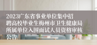 2023广东省事业单位集中招聘高校毕业生梅州市卫生健康局所属单位入围面试人员资格审核公告