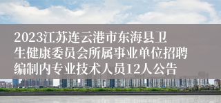 2023江苏连云港市东海县卫生健康委员会所属事业单位招聘编制内专业技术人员12人公告