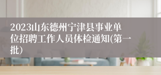 2023山东德州宁津县事业单位招聘工作人员体检通知(第一批）