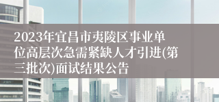 2023年宜昌市夷陵区事业单位高层次急需紧缺人才引进(第三批次)面试结果公告