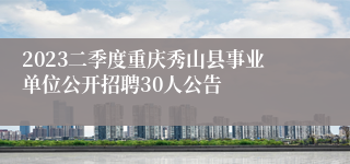 2023二季度重庆秀山县事业单位公开招聘30人公告