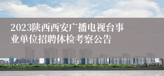2023陕西西安广播电视台事业单位招聘体检考察公告