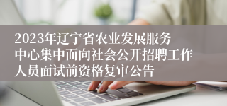2023年辽宁省农业发展服务中心集中面向社会公开招聘工作人员面试前资格复审公告