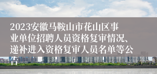 2023安徽马鞍山市花山区事业单位招聘人员资格复审情况、递补进入资格复审人员名单等公告