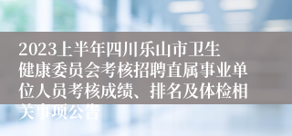 2023上半年四川乐山市卫生健康委员会考核招聘直属事业单位人员考核成绩、排名及体检相关事项公告