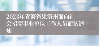 2023年青海省果洛州面向社会招聘事业单位工作人员面试通知