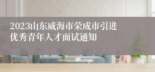 2023山东威海市荣成市引进优秀青年人才面试通知