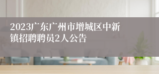 2023广东广州市增城区中新镇招聘聘员2人公告