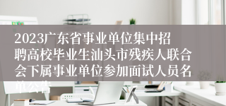 2023广东省事业单位集中招聘高校毕业生汕头市残疾人联合会下属事业单位参加面试人员名单公告