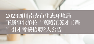 2023四川南充市生态环境局下属事业单位“嘉陵江英才工程”引才考核招聘2人公告