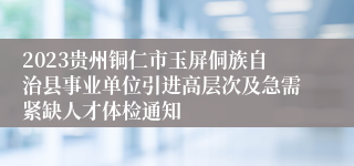 2023贵州铜仁市玉屏侗族自治县事业单位引进高层次及急需紧缺人才体检通知